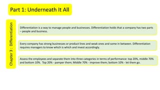 Part 1: Underneath It AllChapter3:Differentiation
Differentiation is a way to manage people and businesses. Differentiation holds that a company has two parts
– people and business.
Every company has strong businesses or product lines and weak ones and some in between. Differentiation
requires managers to know which is which and invest accordingly.
Assess the employees and separate them into three categories in terms of performance: top 20%, middle 70%
and bottom 10%. Top 20% - pamper them; Middle 70% - improve them; bottom 10% - let them go.
 