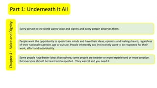 Part 1: Underneath It AllChapter4:VoiceandDignity
Every person in the world wants voice and dignity and every person deserves them.
People want the opportunity to speak their minds and have their ideas, opinions and feelings heard, regardless
of their nationality gender, age or culture. People inherently and instinctively want to be respected for their
work, effort and individuality.
Some people have better ideas than others; some people are smarter or more experienced or more creative.
But everyone should be heard and respected. They want it and you need it.
 