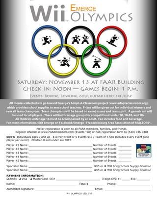 Olympics
                                ..
                                .




        Saturday: November 13 at FAAR Building
          Check In: Noon — Games Begin: 1 p.m.
                 Events: Boxing, Bowling, golf, guitar hero, ski Jump
  All monies collected will go toward Emerge's Adopt-A-Classroom project (www.adoptaclassroom.org),
 which provides school supplies to area school teachers. Prizes will be given out for individual winners and
over all team champions. Team champions will be based on event scores and team spirit. A generic mii will
    be used for all players. There will be three age groups for competitions: under 10, 10-18, and 18+.
       All children under age 16 must be accompanied by an adult. Fee includes food and beverage.
For more information, visit Emerge on Facebook/Emerge - Fredericksburg Area Association of REALTORS®.
                      Player registration is open to all FAAR members, families, and friends.
       Register ONLINE at www.FAARmembers.com (Events Tab) or FAX registration form to (540) 736-0301
COST: Individuals ages 9 and up—$10 Per Event or 5 Events $40 / Team of 5 $40 Includes Every Event (one
player per event). Children 8 and under are FREE.
Player #1 Name:_______________________________________ Number of Events: ________
Player #2 Name:_______________________________________ Number of Events: ________
Player #3 Name:_______________________________________ Number of Events: ________
Player #4 Name:_______________________________________ Number of Events: ________
Player #5 Name:_______________________________________ Number of Events: ________

Spectator Name:_______________________________________ $5 or  Will Bring School Supply Donation
Spectator Name:_______________________________________ $5 or  Will Bring School Supply Donation

PAYMENT INFORMATION:
 AmEx  Visa  MasterCard CC# ___________________________ 3-digit CVC #: _____ Exp:________
Name: _____________________________________           Total:$__________    Phone: ____________________
Authorized signature: ____________________________________ Email: ____________________________
                                            WII OLYMPICS-11/13/10
 