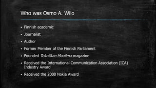 Who was Osmo A. Wiio
 Finnish academic
 Journalist
 Author
 Former Member of the Finnish Parliament
 Founded Tekniikan Maailma magazine
 Received the International Communication Association (ICA)
Industry Award
 Received the 2000 Nokia Award
 
