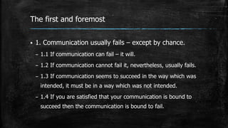 The first and foremost
 1. Communication usually fails – except by chance.
– 1.1 If communication can fail – it will.
– 1.2 If communication cannot fail it, nevertheless, usually fails.
– 1.3 If communication seems to succeed in the way which was
intended, it must be in a way which was not intended.
– 1.4 If you are satisfied that your communication is bound to
succeed then the communication is bound to fail.
 