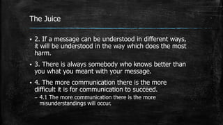 The Juice
 2. If a message can be understood in different ways,
it will be understood in the way which does the most
harm.
 3. There is always somebody who knows better than
you what you meant with your message.
 4. The more communication there is the more
difficult it is for communication to succeed.
– 4.1 The more communication there is the more
misunderstandings will occur.
 