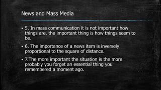 News and Mass Media
 5. In mass communication it is not important how
things are, the important thing is how things seem to
be.
 6. The importance of a news item is inversely
proportional to the square of distance.
 7.The more important the situation is the more
probably you forget an essential thing you
remembered a moment ago.
 