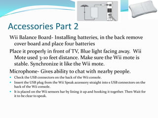 Accessories Part 2
Wii Balance Board- Installing batteries, in the back remove
cover board and place four batteries
Place it properly in front of TV, Blue light facing away. Wii
Mote used 3-10 feet distance. Make sure the Wii mote is
stable. Synchronize it like the Wii mote.
Microphone- Gives ability to chat with nearby people.
 Check the USB connectors on the back of the Wii console.
 Insert the USB plug from the Wii Speak accessory straight into s USB connectors on the
back of the Wii console.
 It is placed on the Wii sensors bar by lining it up and hooking it together. Then Wait for
it to be clear to speak.

 