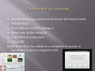 On the main page press wii on lower left hand corner
 Wii Settings
 Find internet on Wii settings 2
 Select one of the connects
 Click Wired connection
 Click OK
Note: It needs to be online to a computer to access, if
successful it gives a support code.


 