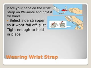 Place your hand on the wrist
Strap on Wii-mote and hold it
On hand.

Select side strapper
so it wont fall off, just
Tight enough to hold
in place


Wearing Wrist Strap

 