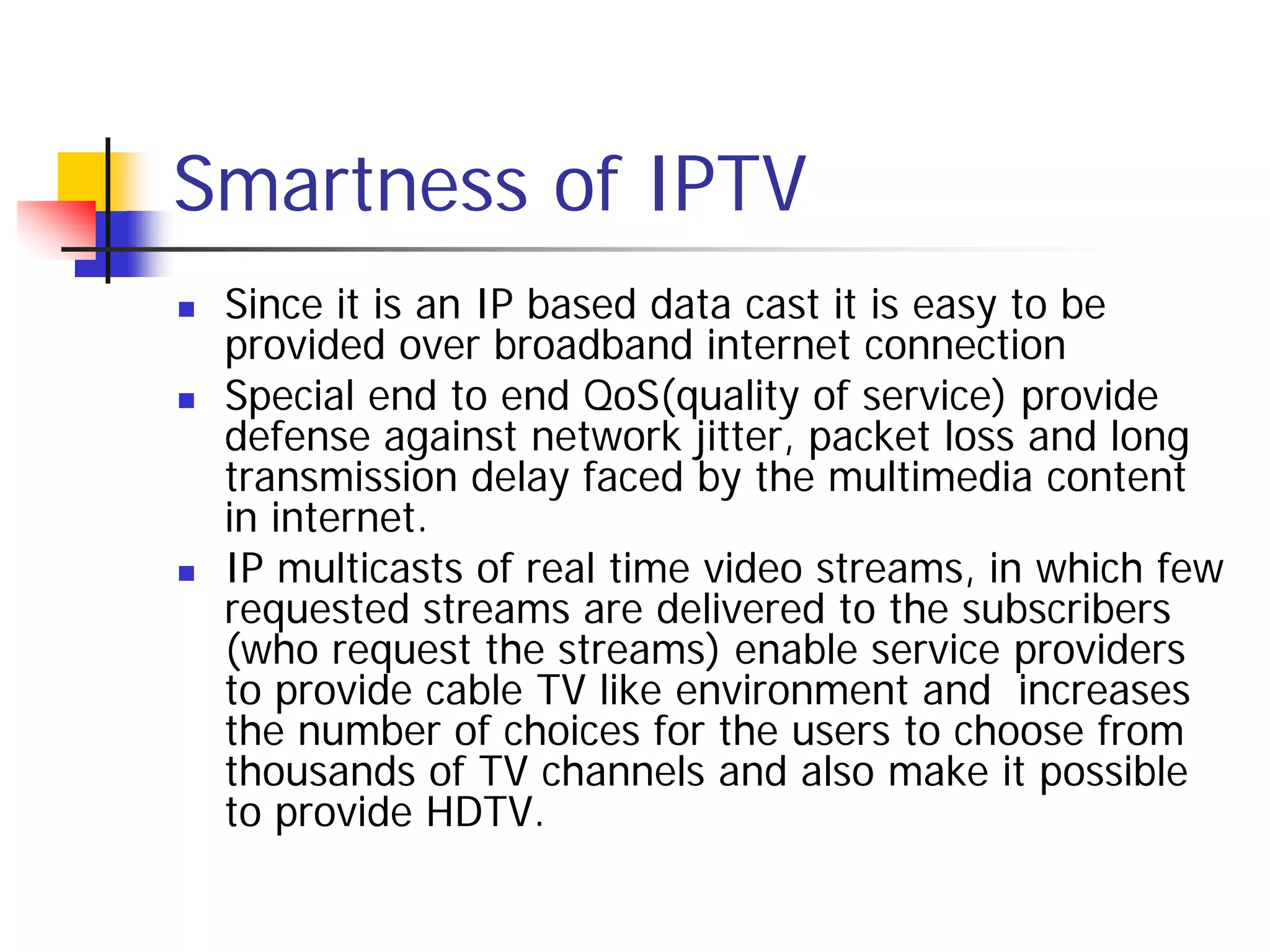 Smartness of IPTV
   Since it is an IP based data cast it is easy to be
    provided over broadband internet connection
   Special end to end QoS(quality of service) provide
    defense against network jitter, packet loss and long
    transmission delay faced by the multimedia content
    in internet.
   IP multicasts of real time video streams, in which few
    requested streams are delivered to the subscribers
    (who request the streams) enable service providers
    to provide cable TV like environment and increases
    the number of choices for the users to choose from
    thousands of TV channels and also make it possible
    to provide HDTV.
 