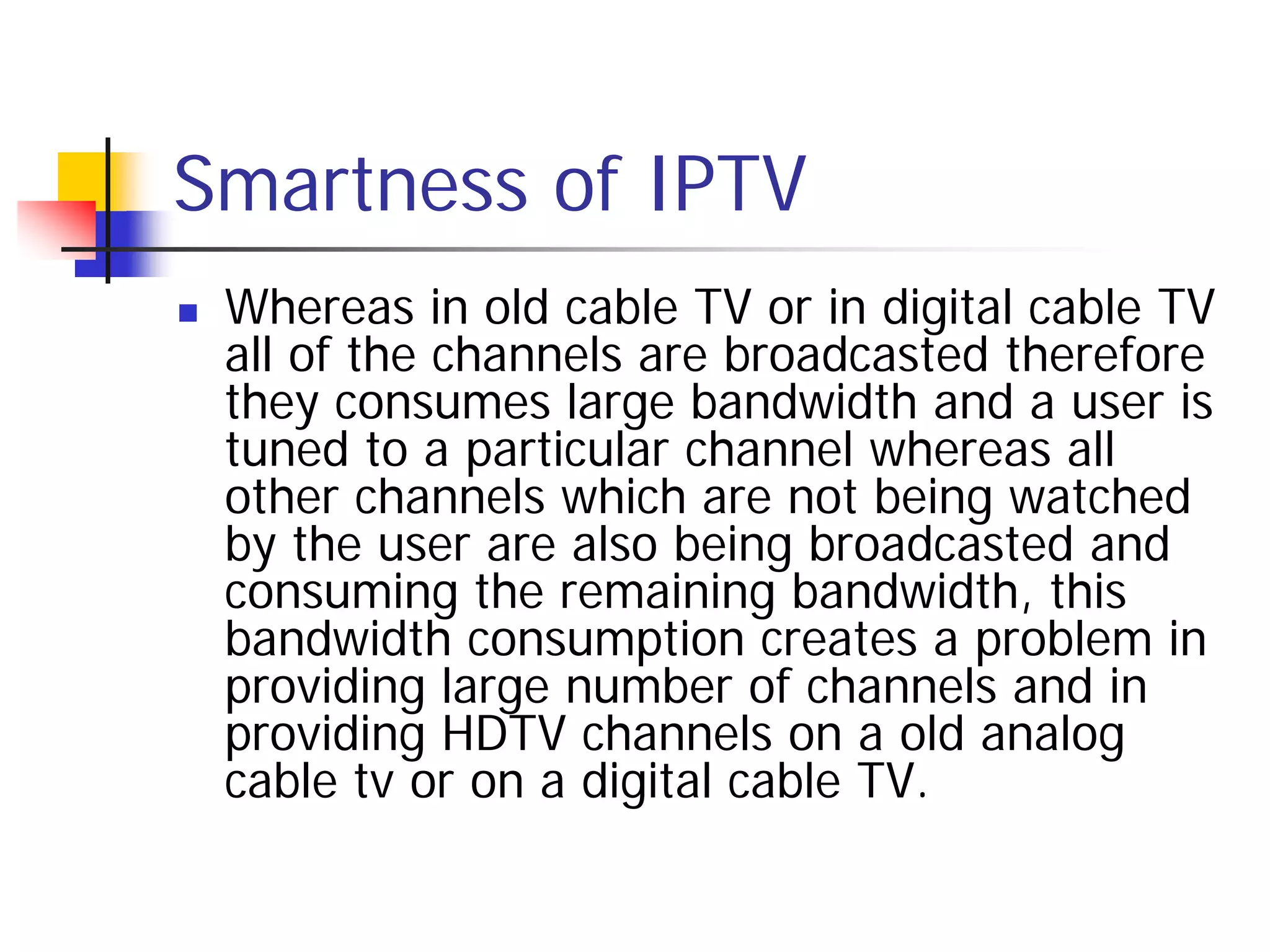 Smartness of IPTV
   Whereas in old cable TV or in digital cable TV
    all of the channels are broadcasted therefore
    they consumes large bandwidth and a user is
    tuned to a particular channel whereas all
    other channels which are not being watched
    by the user are also being broadcasted and
    consuming the remaining bandwidth, this
    bandwidth consumption creates a problem in
    providing large number of channels and in
    providing HDTV channels on a old analog
    cable tv or on a digital cable TV.
 