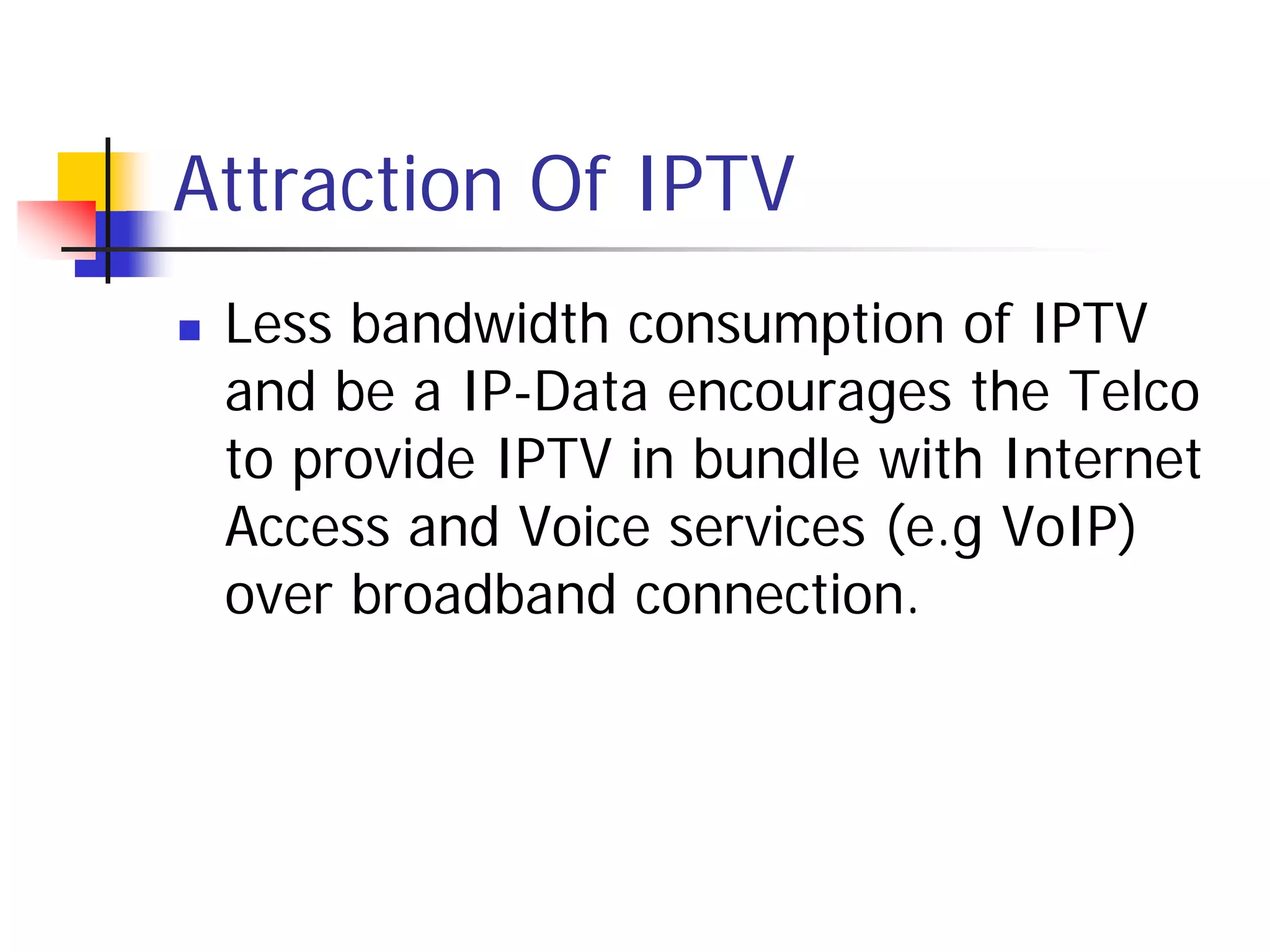 Attraction Of IPTV
   Less bandwidth consumption of IPTV
    and be a IP-Data encourages the Telco
    to provide IPTV in bundle with Internet
    Access and Voice services (e.g VoIP)
    over broadband connection.
 
