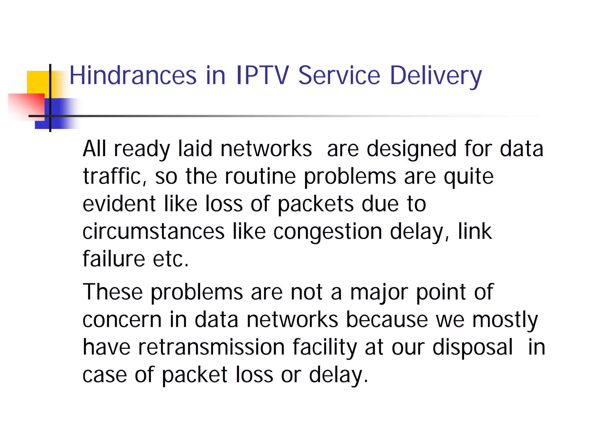 Hindrances in IPTV Service Delivery

 All ready laid networks are designed for data
 traffic, so the routine problems are quite
 evident like loss of packets due to
 circumstances like congestion delay, link
 failure etc.
 These problems are not a major point of
 concern in data networks because we mostly
 have retransmission facility at our disposal in
 case of packet loss or delay.
 