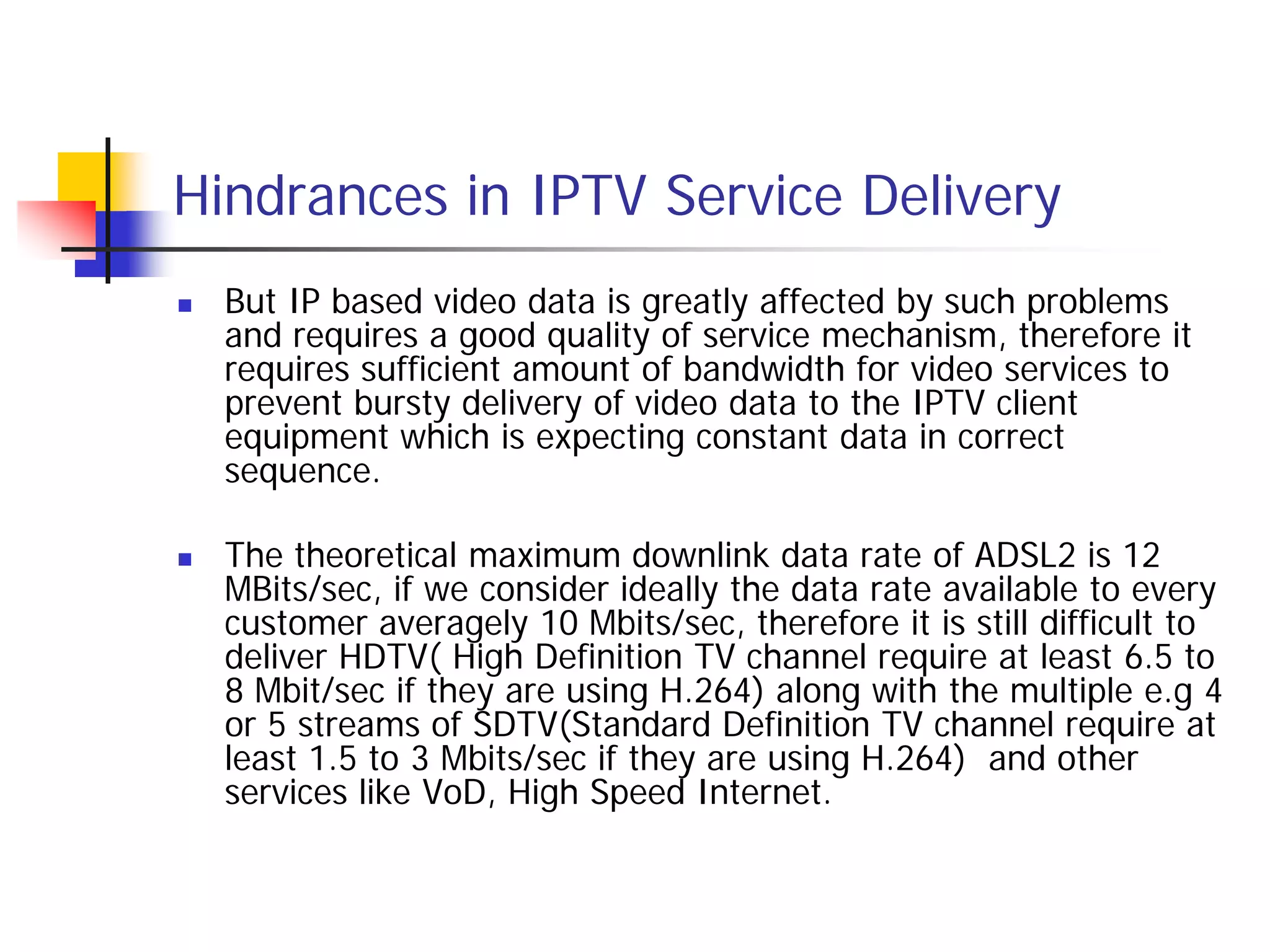 Hindrances in IPTV Service Delivery
   But IP based video data is greatly affected by such problems
    and requires a good quality of service mechanism, therefore it
    requires sufficient amount of bandwidth for video services to
    prevent bursty delivery of video data to the IPTV client
    equipment which is expecting constant data in correct
    sequence.

   The theoretical maximum downlink data rate of ADSL2 is 12
    MBits/sec, if we consider ideally the data rate available to every
    customer averagely 10 Mbits/sec, therefore it is still difficult to
    deliver HDTV( High Definition TV channel require at least 6.5 to
    8 Mbit/sec if they are using H.264) along with the multiple e.g 4
    or 5 streams of SDTV(Standard Definition TV channel require at
    least 1.5 to 3 Mbits/sec if they are using H.264) and other
    services like VoD, High Speed Internet.
 