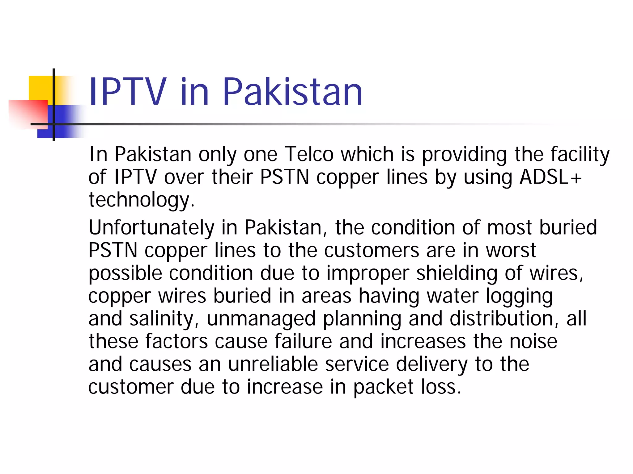IPTV in Pakistan
In Pakistan only one Telco which is providing the facility
of IPTV over their PSTN copper lines by using ADSL+
technology.
Unfortunately in Pakistan, the condition of most buried
PSTN copper lines to the customers are in worst
possible condition due to improper shielding of wires,
copper wires buried in areas having water logging
and salinity, unmanaged planning and distribution, all
these factors cause failure and increases the noise
and causes an unreliable service delivery to the
customer due to increase in packet loss.
 