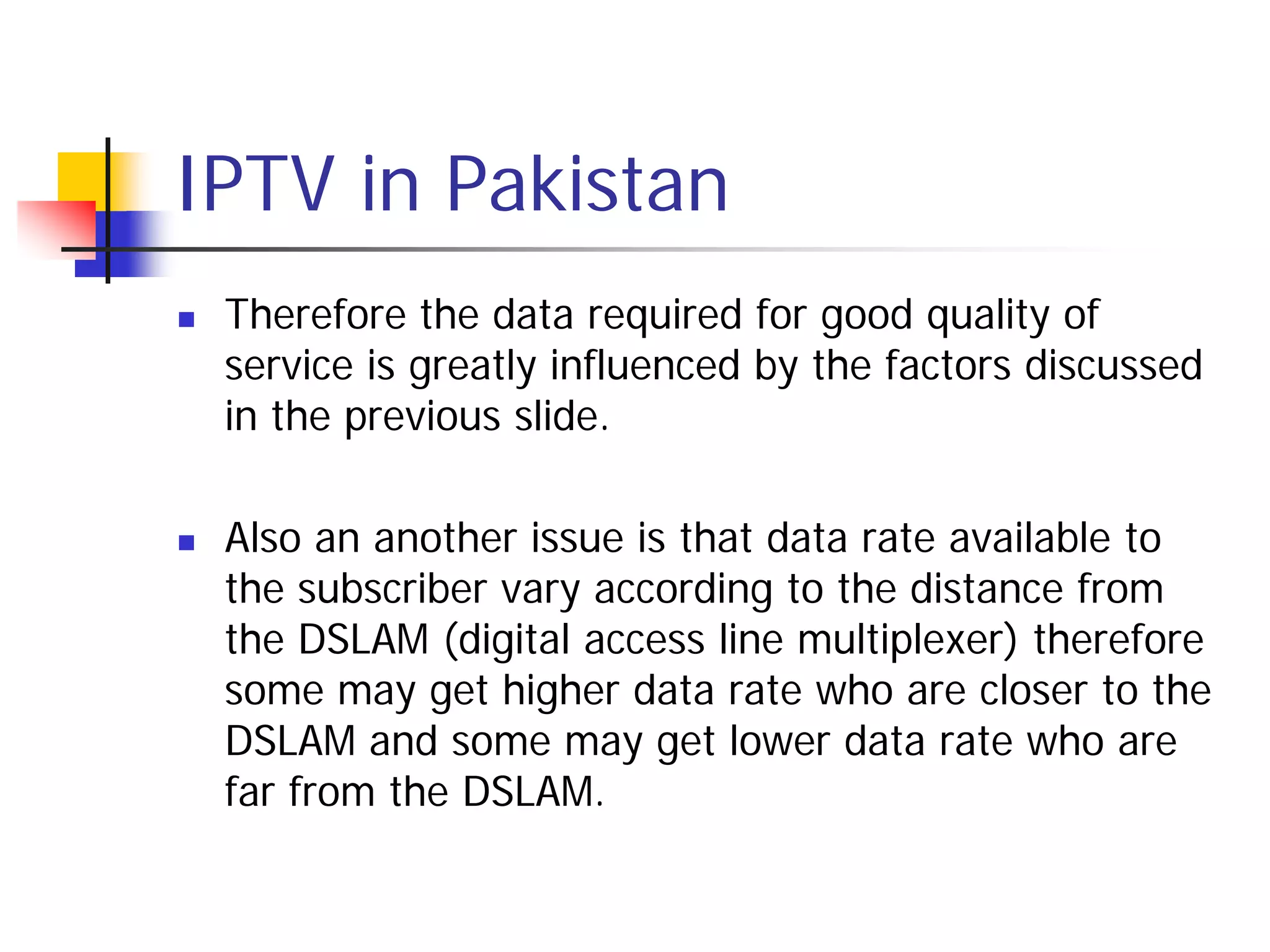 IPTV in Pakistan
   Therefore the data required for good quality of
    service is greatly influenced by the factors discussed
    in the previous slide.

   Also an another issue is that data rate available to
    the subscriber vary according to the distance from
    the DSLAM (digital access line multiplexer) therefore
    some may get higher data rate who are closer to the
    DSLAM and some may get lower data rate who are
    far from the DSLAM.
 