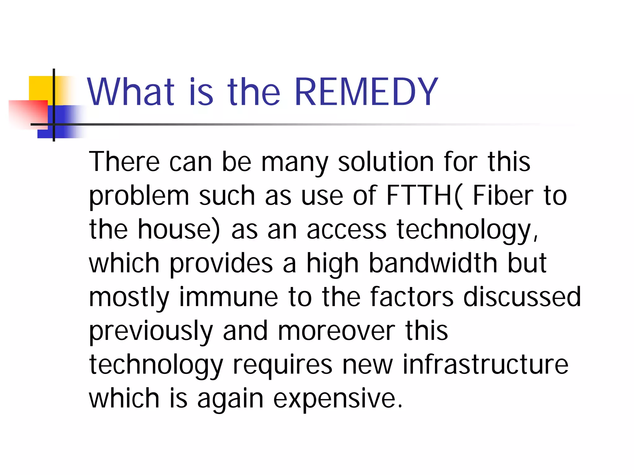 What is the REMEDY
There can be many solution for this
problem such as use of FTTH( Fiber to
the house) as an access technology,
which provides a high bandwidth but
mostly immune to the factors discussed
previously and moreover this
technology requires new infrastructure
which is again expensive.
 