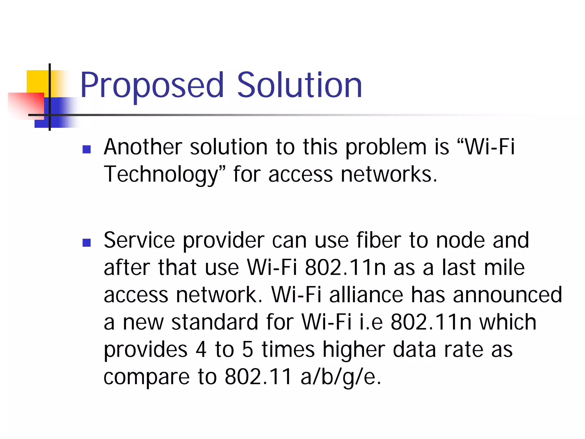 Proposed Solution
   Another solution to this problem is “Wi-Fi
    Technology” for access networks.

   Service provider can use fiber to node and
    after that use Wi-Fi 802.11n as a last mile
    access network. Wi-Fi alliance has announced
    a new standard for Wi-Fi i.e 802.11n which
    provides 4 to 5 times higher data rate as
    compare to 802.11 a/b/g/e.
 