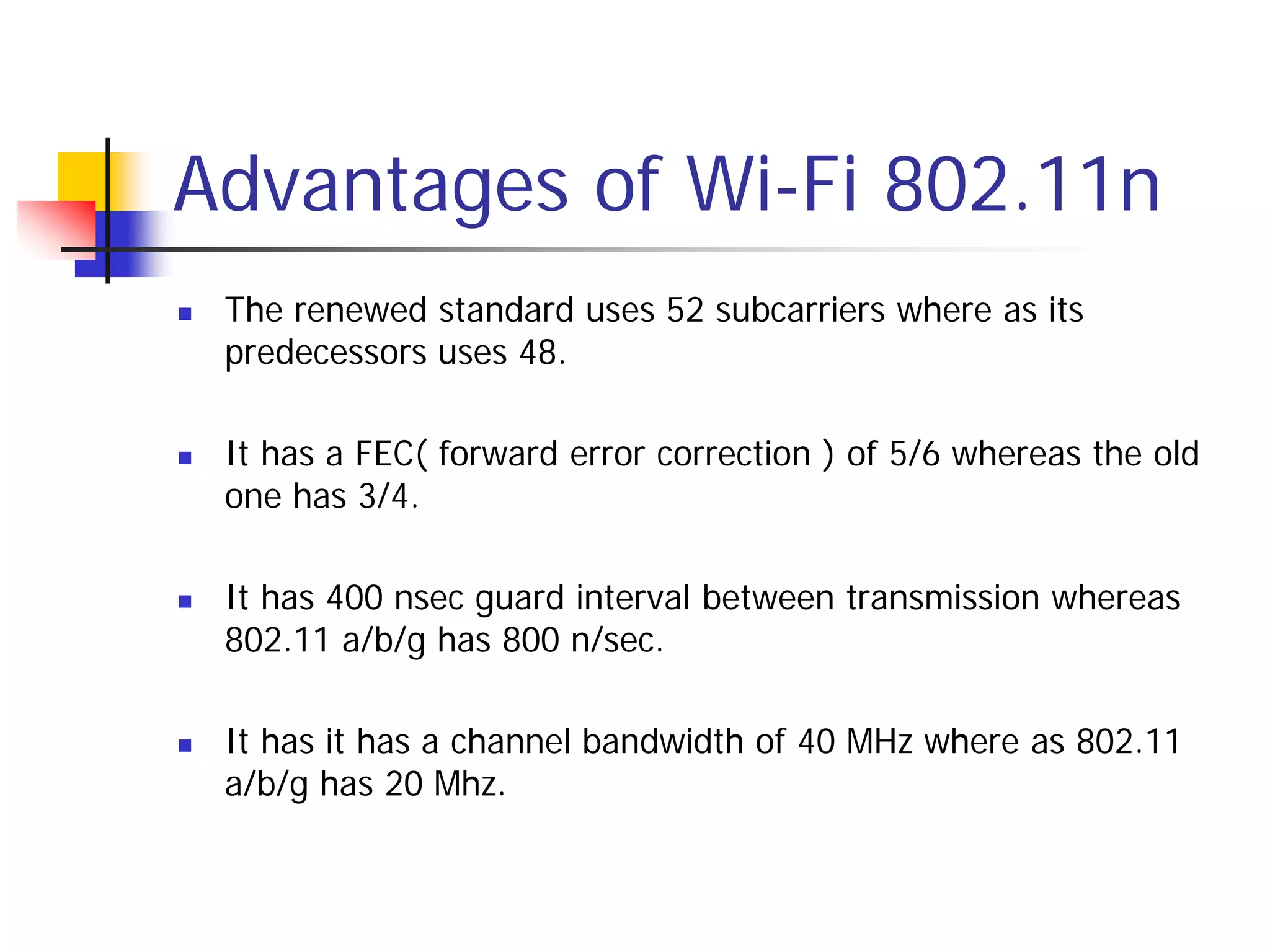 Advantages of Wi-Fi 802.11n
   The renewed standard uses 52 subcarriers where as its
    predecessors uses 48.

   It has a FEC( forward error correction ) of 5/6 whereas the old
    one has 3/4.

   It has 400 nsec guard interval between transmission whereas
    802.11 a/b/g has 800 n/sec.

   It has it has a channel bandwidth of 40 MHz where as 802.11
    a/b/g has 20 Mhz.
 