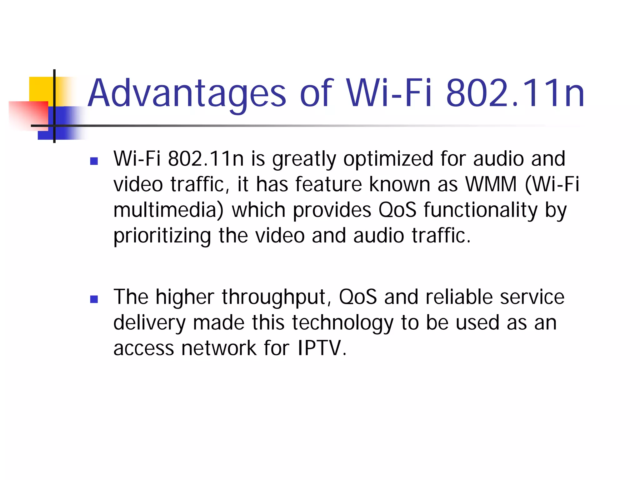 Advantages of Wi-Fi 802.11n
   Wi-Fi 802.11n is greatly optimized for audio and
    video traffic, it has feature known as WMM (Wi-Fi
    multimedia) which provides QoS functionality by
    prioritizing the video and audio traffic.

   The higher throughput, QoS and reliable service
    delivery made this technology to be used as an
    access network for IPTV.
 