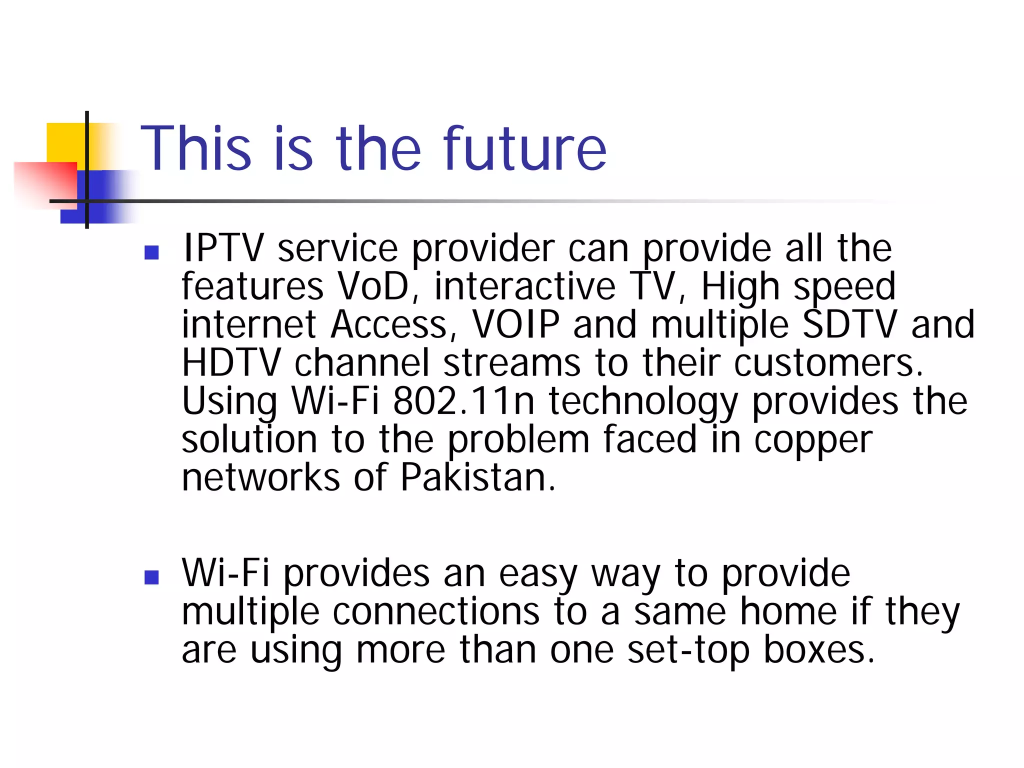 This is the future
   IPTV service provider can provide all the
    features VoD, interactive TV, High speed
    internet Access, VOIP and multiple SDTV and
    HDTV channel streams to their customers.
    Using Wi-Fi 802.11n technology provides the
    solution to the problem faced in copper
    networks of Pakistan.

   Wi-Fi provides an easy way to provide
    multiple connections to a same home if they
    are using more than one set-top boxes.
 