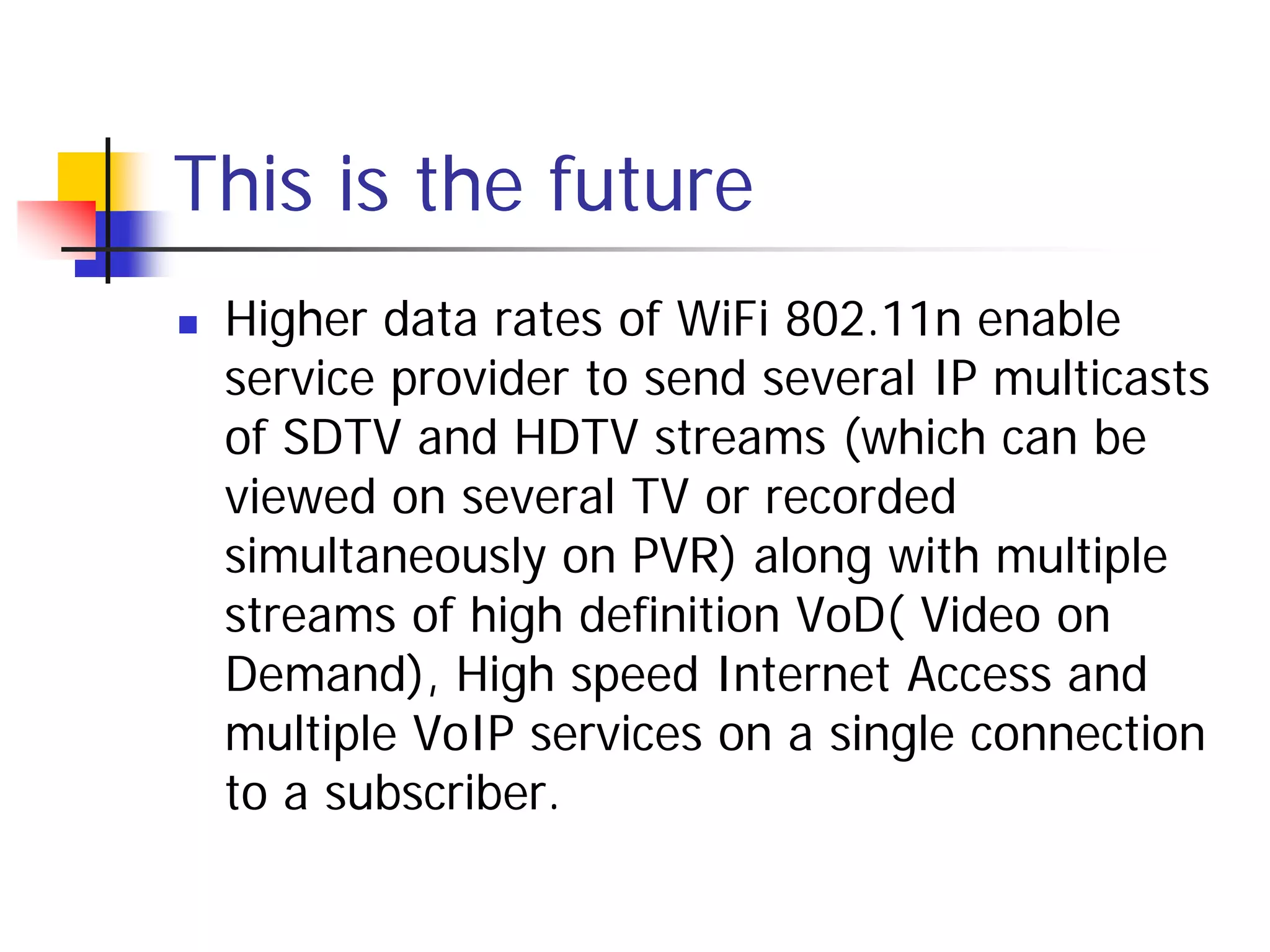 This is the future
   Higher data rates of WiFi 802.11n enable
    service provider to send several IP multicasts
    of SDTV and HDTV streams (which can be
    viewed on several TV or recorded
    simultaneously on PVR) along with multiple
    streams of high definition VoD( Video on
    Demand), High speed Internet Access and
    multiple VoIP services on a single connection
    to a subscriber.
 