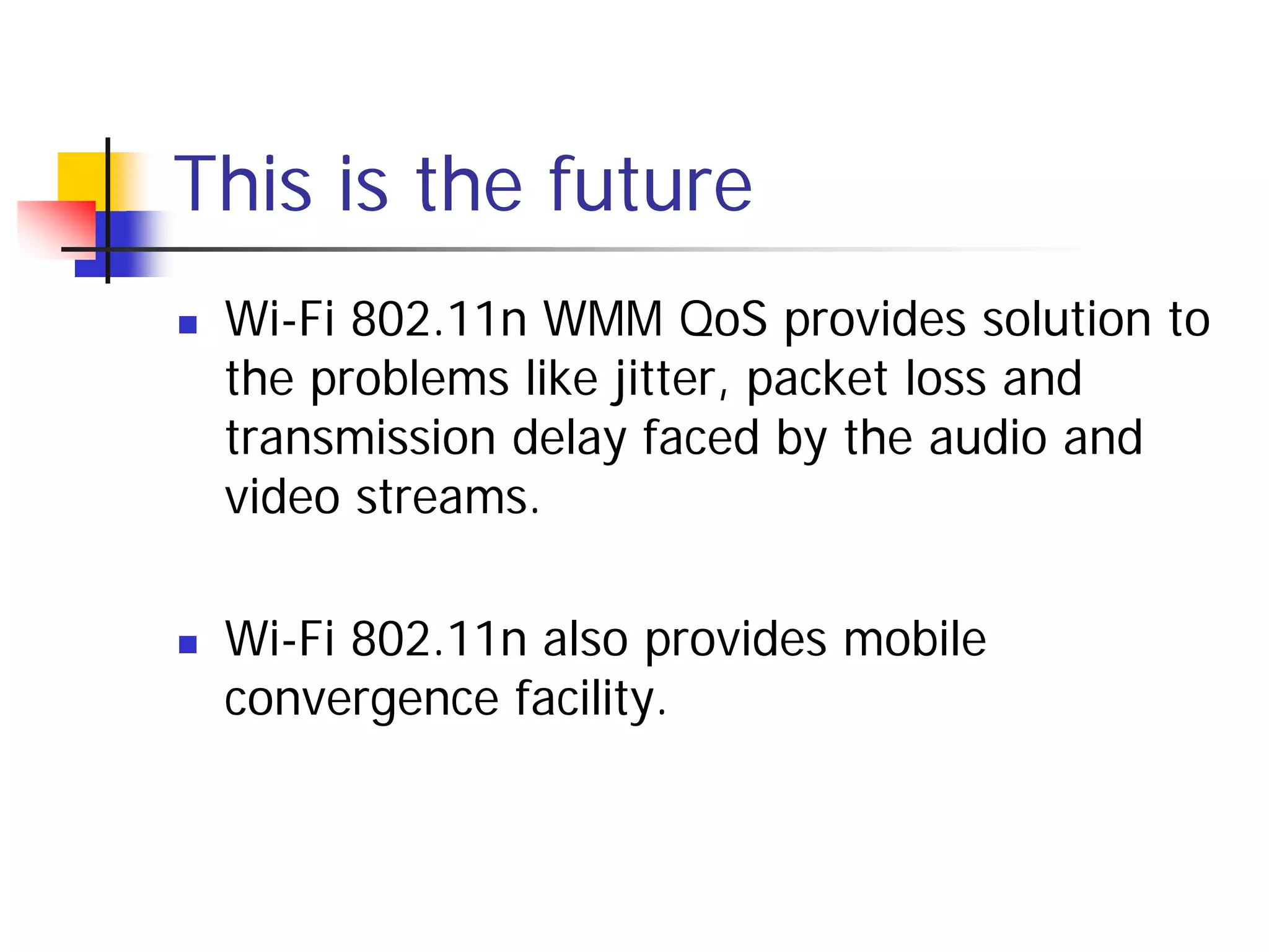 This is the future
   Wi-Fi 802.11n WMM QoS provides solution to
    the problems like jitter, packet loss and
    transmission delay faced by the audio and
    video streams.

   Wi-Fi 802.11n also provides mobile
    convergence facility.
 