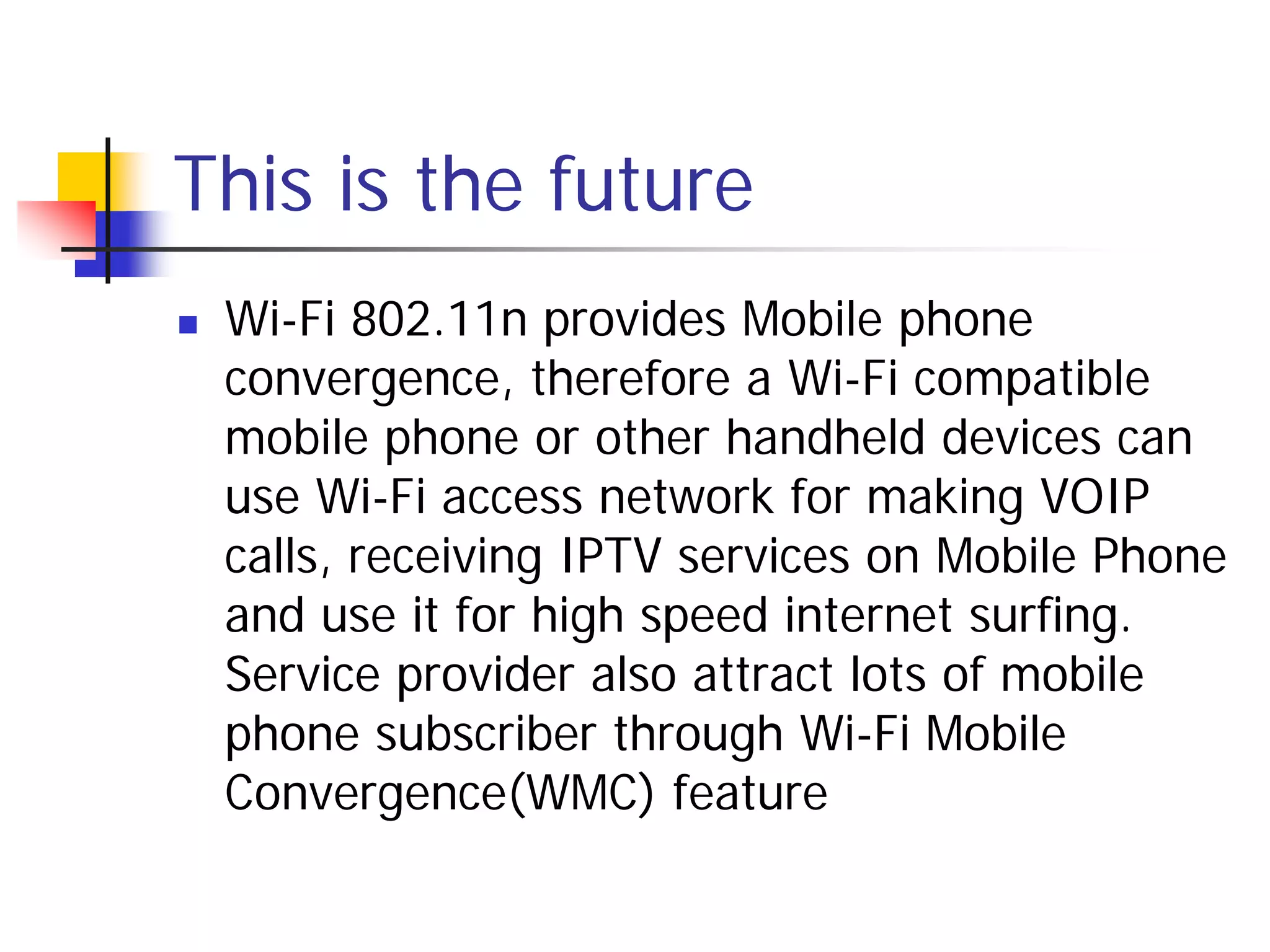 This is the future
   Wi-Fi 802.11n provides Mobile phone
    convergence, therefore a Wi-Fi compatible
    mobile phone or other handheld devices can
    use Wi-Fi access network for making VOIP
    calls, receiving IPTV services on Mobile Phone
    and use it for high speed internet surfing.
    Service provider also attract lots of mobile
    phone subscriber through Wi-Fi Mobile
    Convergence(WMC) feature
 
