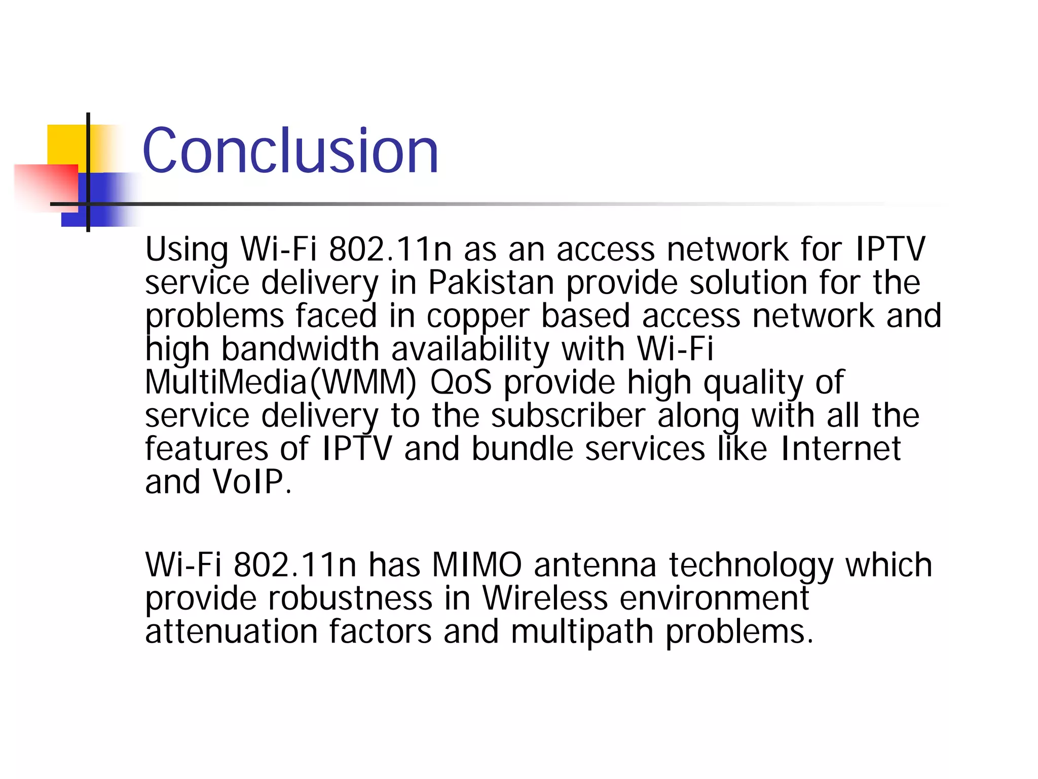 Conclusion
Using Wi-Fi 802.11n as an access network for IPTV
service delivery in Pakistan provide solution for the
problems faced in copper based access network and
high bandwidth availability with Wi-Fi
MultiMedia(WMM) QoS provide high quality of
service delivery to the subscriber along with all the
features of IPTV and bundle services like Internet
and VoIP.

Wi-Fi 802.11n has MIMO antenna technology which
provide robustness in Wireless environment
attenuation factors and multipath problems.
 