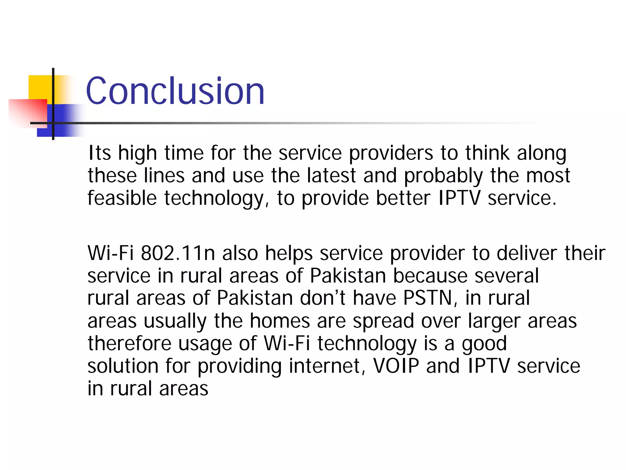 Conclusion
Its high time for the service providers to think along
these lines and use the latest and probably the most
feasible technology, to provide better IPTV service.

Wi-Fi 802.11n also helps service provider to deliver their
service in rural areas of Pakistan because several
rural areas of Pakistan don’t have PSTN, in rural
areas usually the homes are spread over larger areas
therefore usage of Wi-Fi technology is a good
solution for providing internet, VOIP and IPTV service
in rural areas
 