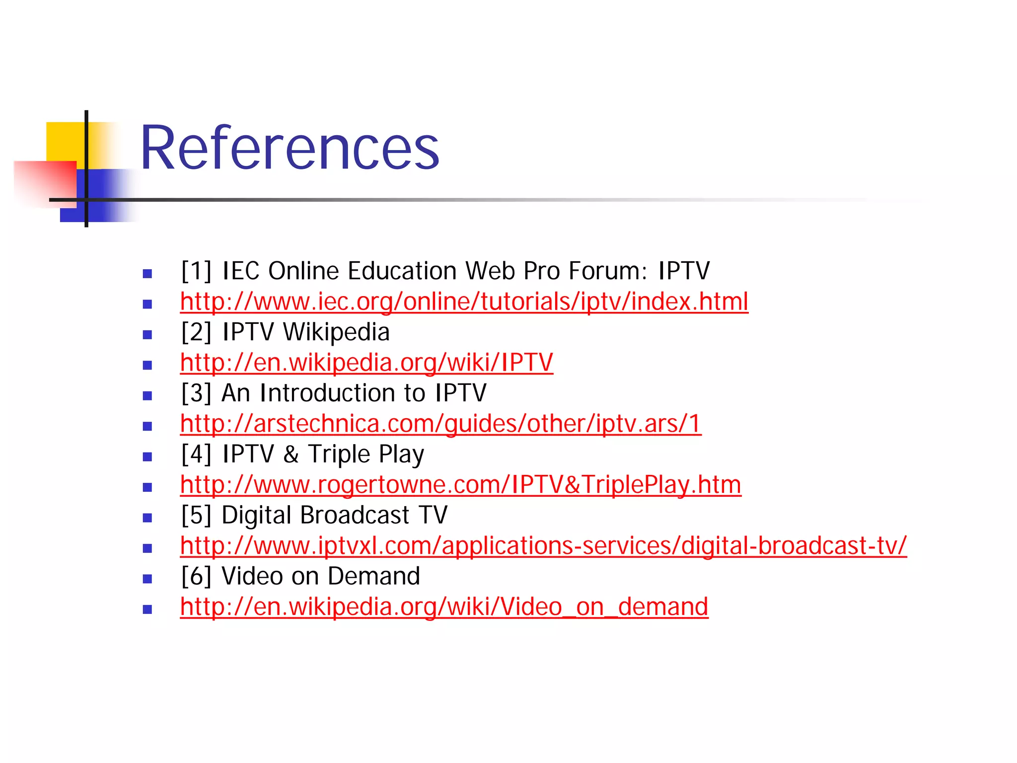 References
   [1] IEC Online Education Web Pro Forum: IPTV
   http://www.iec.org/online/tutorials/iptv/index.html
   [2] IPTV Wikipedia
   http://en.wikipedia.org/wiki/IPTV
   [3] An Introduction to IPTV
   http://arstechnica.com/guides/other/iptv.ars/1
   [4] IPTV & Triple Play
   http://www.rogertowne.com/IPTV&TriplePlay.htm
   [5] Digital Broadcast TV
   http://www.iptvxl.com/applications-services/digital-broadcast-tv/
   [6] Video on Demand
   http://en.wikipedia.org/wiki/Video_on_demand
 