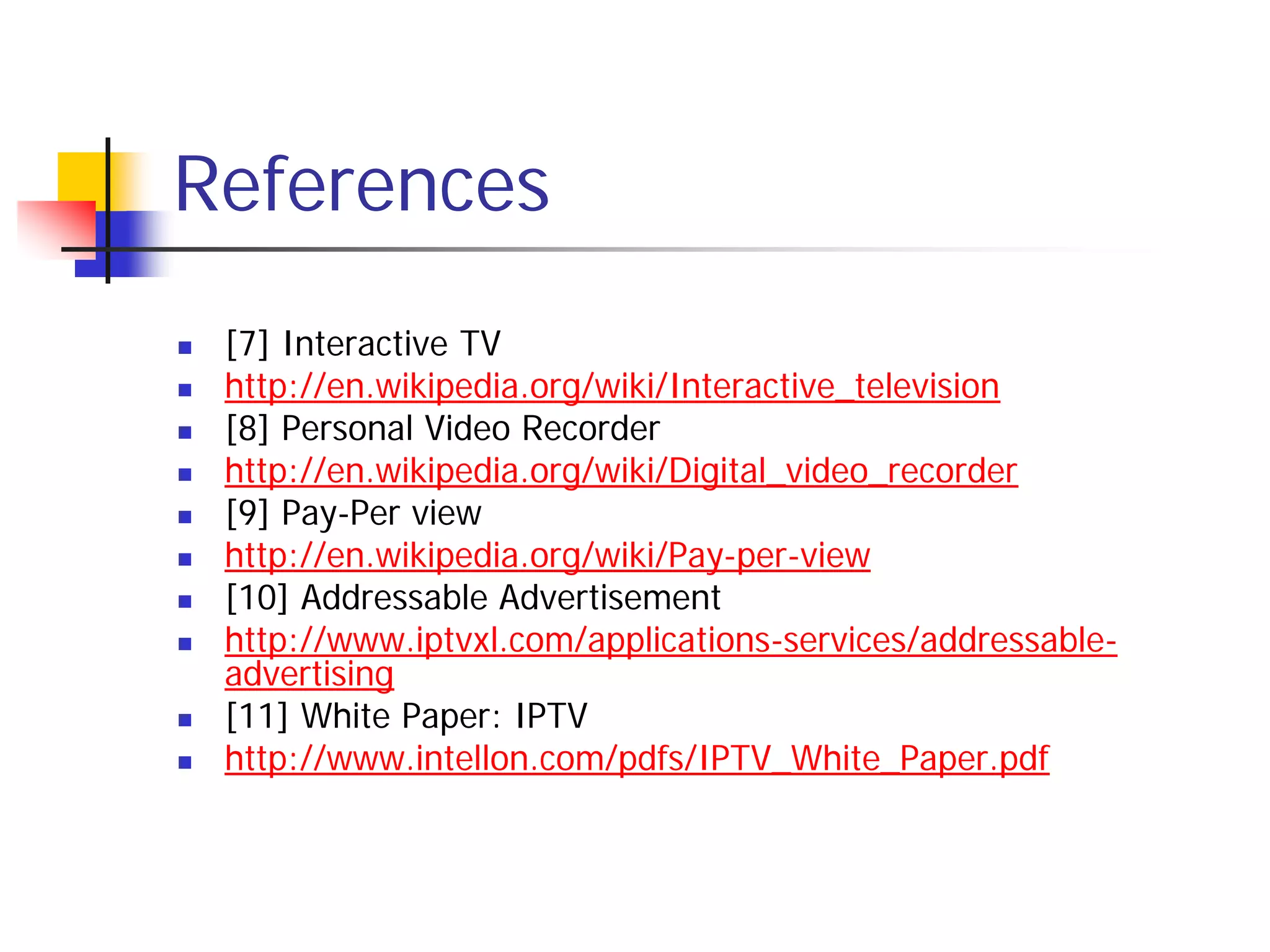 References
   [7] Interactive TV
   http://en.wikipedia.org/wiki/Interactive_television
   [8] Personal Video Recorder
   http://en.wikipedia.org/wiki/Digital_video_recorder
   [9] Pay-Per view
   http://en.wikipedia.org/wiki/Pay-per-view
   [10] Addressable Advertisement
   http://www.iptvxl.com/applications-services/addressable-
    advertising
   [11] White Paper: IPTV
   http://www.intellon.com/pdfs/IPTV_White_Paper.pdf
 