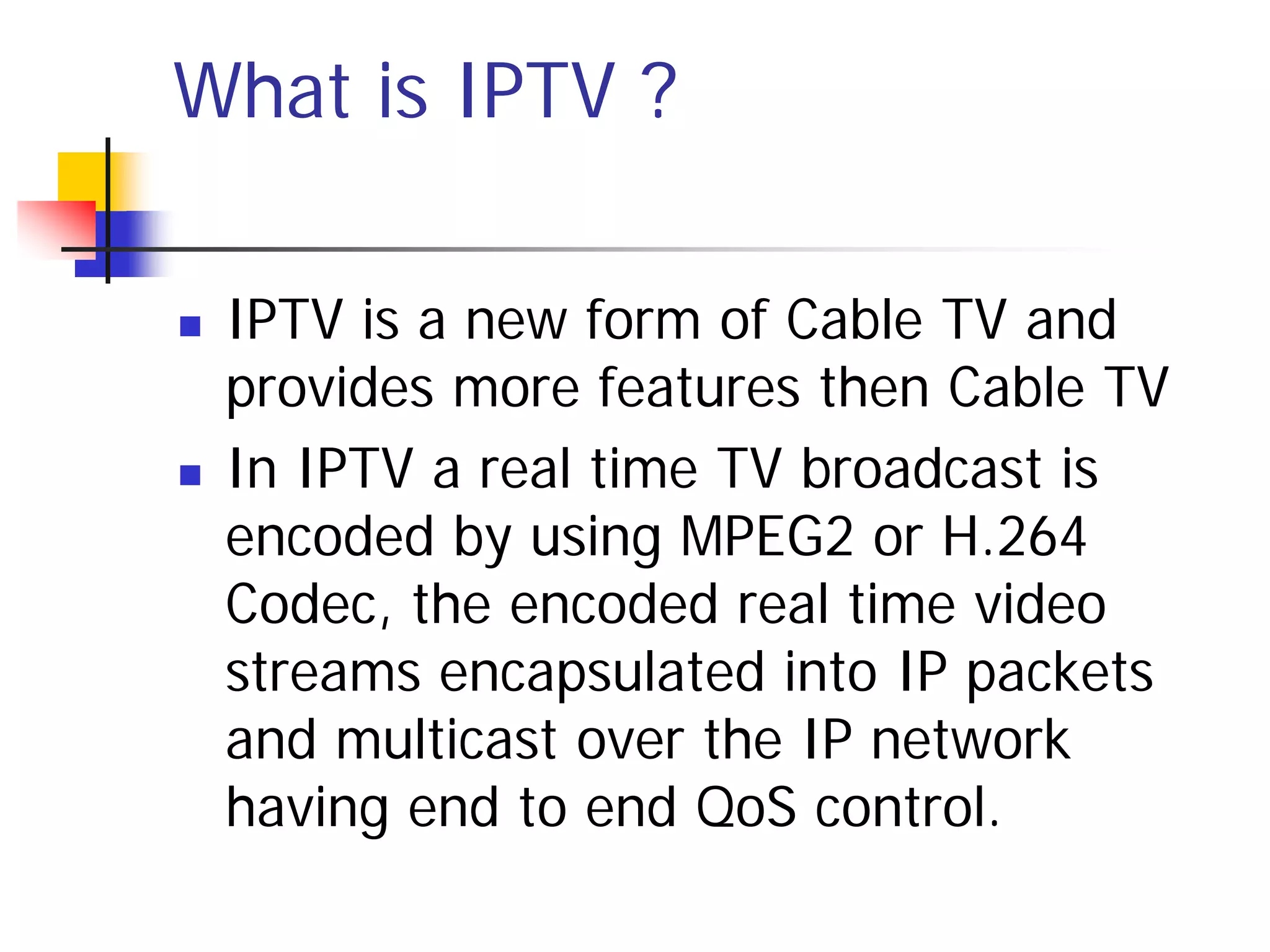 What is IPTV ?

   IPTV is a new form of Cable TV and
    provides more features then Cable TV
   In IPTV a real time TV broadcast is
    encoded by using MPEG2 or H.264
    Codec, the encoded real time video
    streams encapsulated into IP packets
    and multicast over the IP network
    having end to end QoS control.
 
