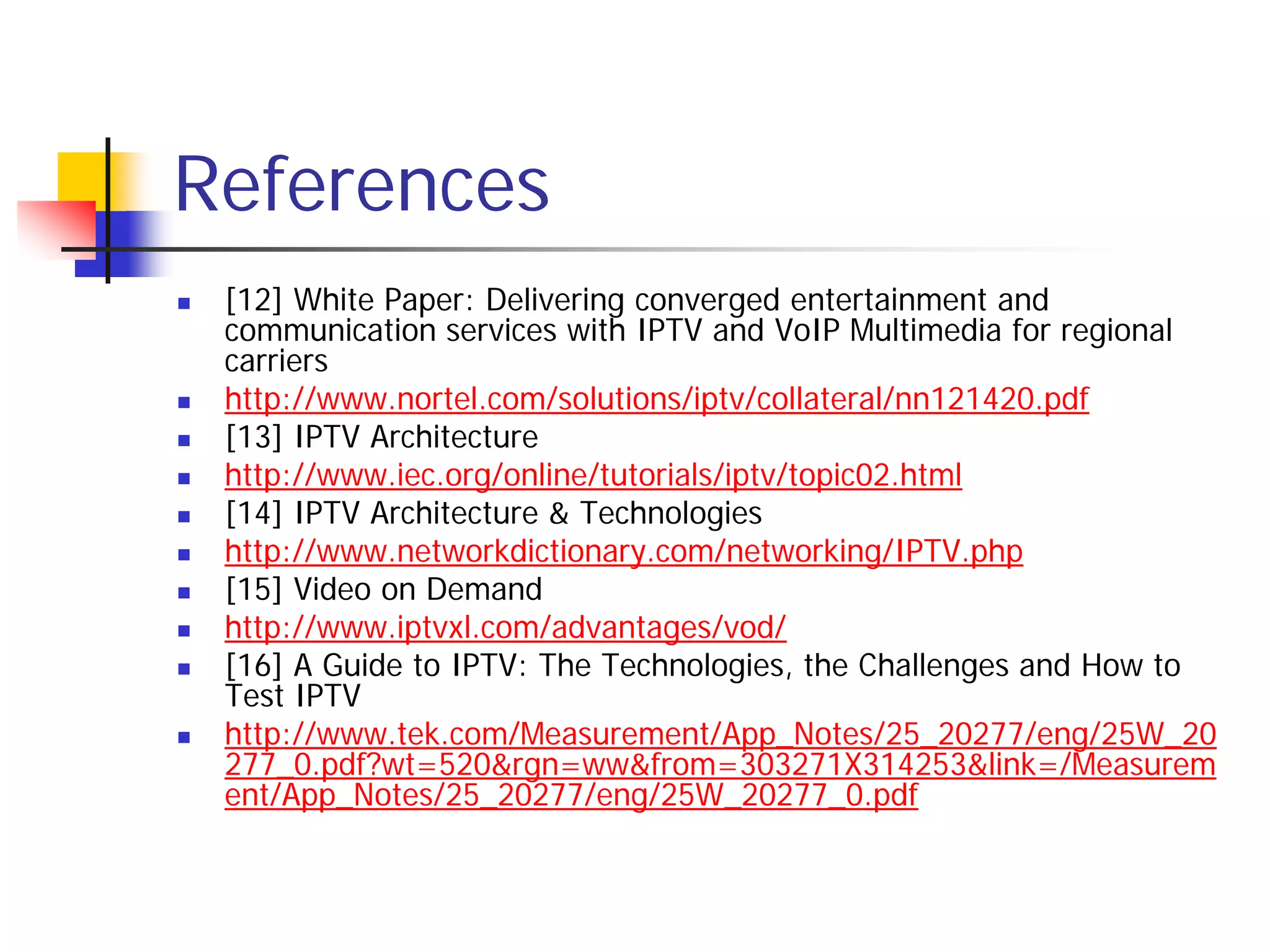 References
   [12] White Paper: Delivering converged entertainment and
    communication services with IPTV and VoIP Multimedia for regional
    carriers
   http://www.nortel.com/solutions/iptv/collateral/nn121420.pdf
   [13] IPTV Architecture
   http://www.iec.org/online/tutorials/iptv/topic02.html
   [14] IPTV Architecture & Technologies
   http://www.networkdictionary.com/networking/IPTV.php
   [15] Video on Demand
   http://www.iptvxl.com/advantages/vod/
   [16] A Guide to IPTV: The Technologies, the Challenges and How to
    Test IPTV
   http://www.tek.com/Measurement/App_Notes/25_20277/eng/25W_20
    277_0.pdf?wt=520&rgn=ww&from=303271X314253&link=/Measurem
    ent/App_Notes/25_20277/eng/25W_20277_0.pdf
 