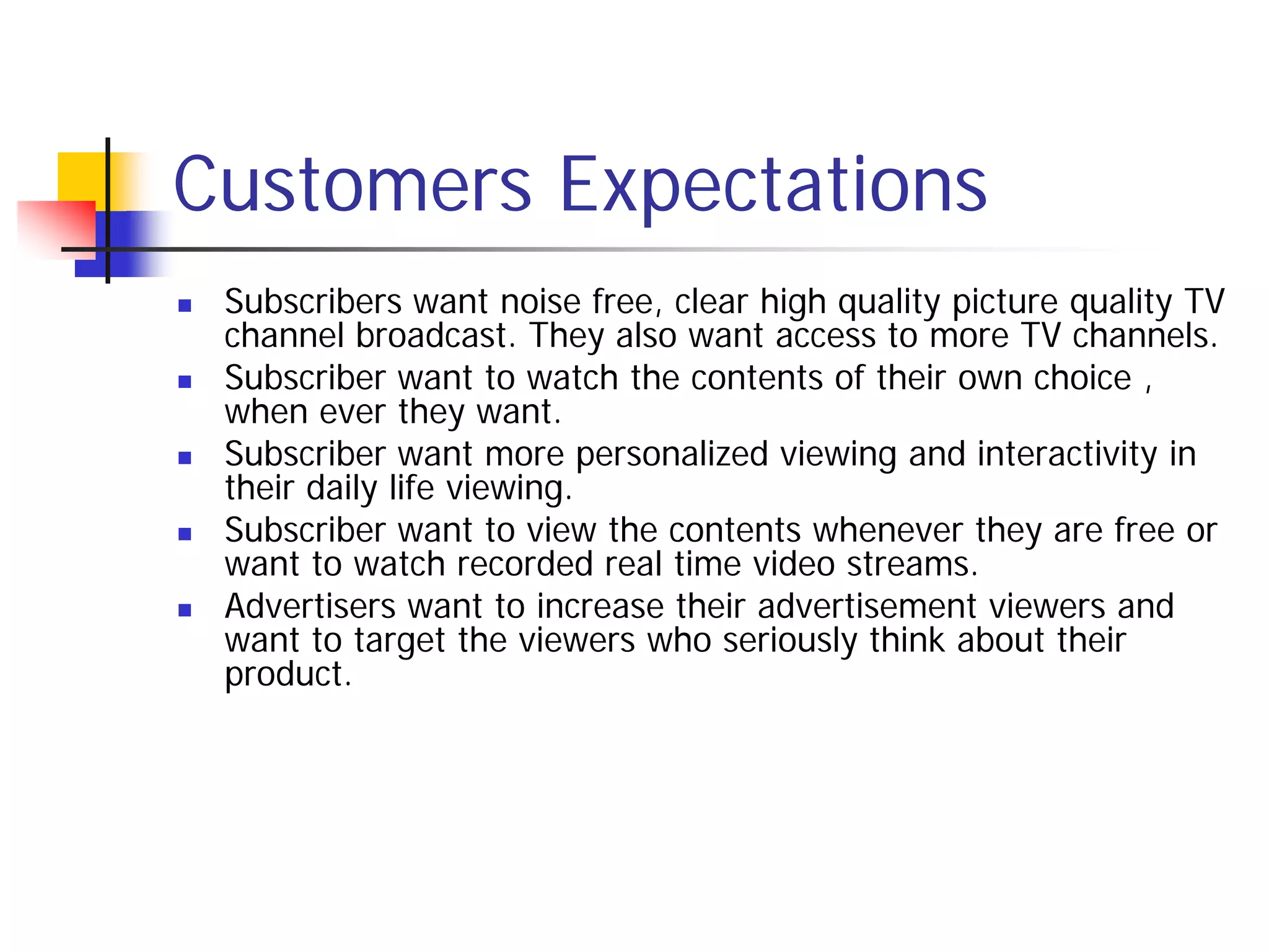 Customers Expectations
   Subscribers want noise free, clear high quality picture quality TV
    channel broadcast. They also want access to more TV channels.
   Subscriber want to watch the contents of their own choice ,
    when ever they want.
   Subscriber want more personalized viewing and interactivity in
    their daily life viewing.
   Subscriber want to view the contents whenever they are free or
    want to watch recorded real time video streams.
   Advertisers want to increase their advertisement viewers and
    want to target the viewers who seriously think about their
    product.
 