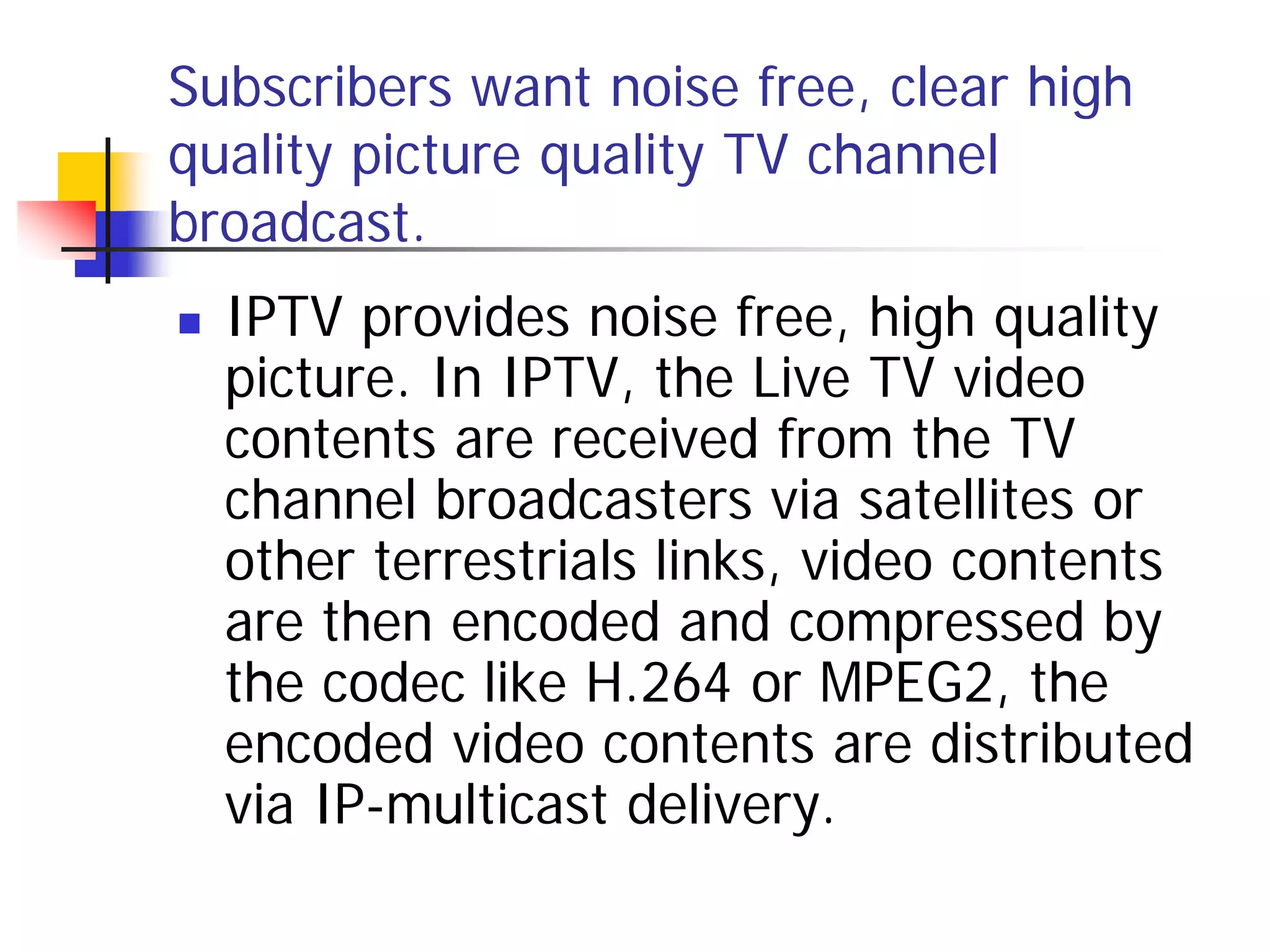 Subscribers want noise free, clear high
quality picture quality TV channel
broadcast.
   IPTV provides noise free, high quality
    picture. In IPTV, the Live TV video
    contents are received from the TV
    channel broadcasters via satellites or
    other terrestrials links, video contents
    are then encoded and compressed by
    the codec like H.264 or MPEG2, the
    encoded video contents are distributed
    via IP-multicast delivery.
 