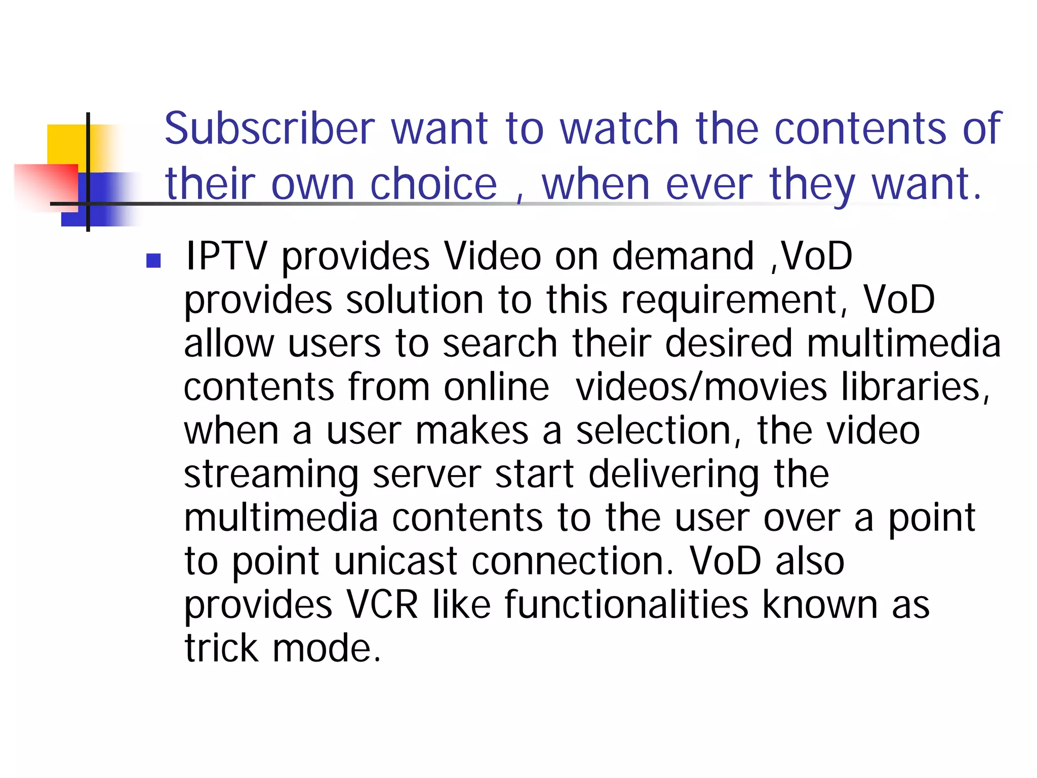 Subscriber want to watch the contents of
    their own choice , when ever they want.
   IPTV provides Video on demand ,VoD
    provides solution to this requirement, VoD
    allow users to search their desired multimedia
    contents from online videos/movies libraries,
    when a user makes a selection, the video
    streaming server start delivering the
    multimedia contents to the user over a point
    to point unicast connection. VoD also
    provides VCR like functionalities known as
    trick mode.
 