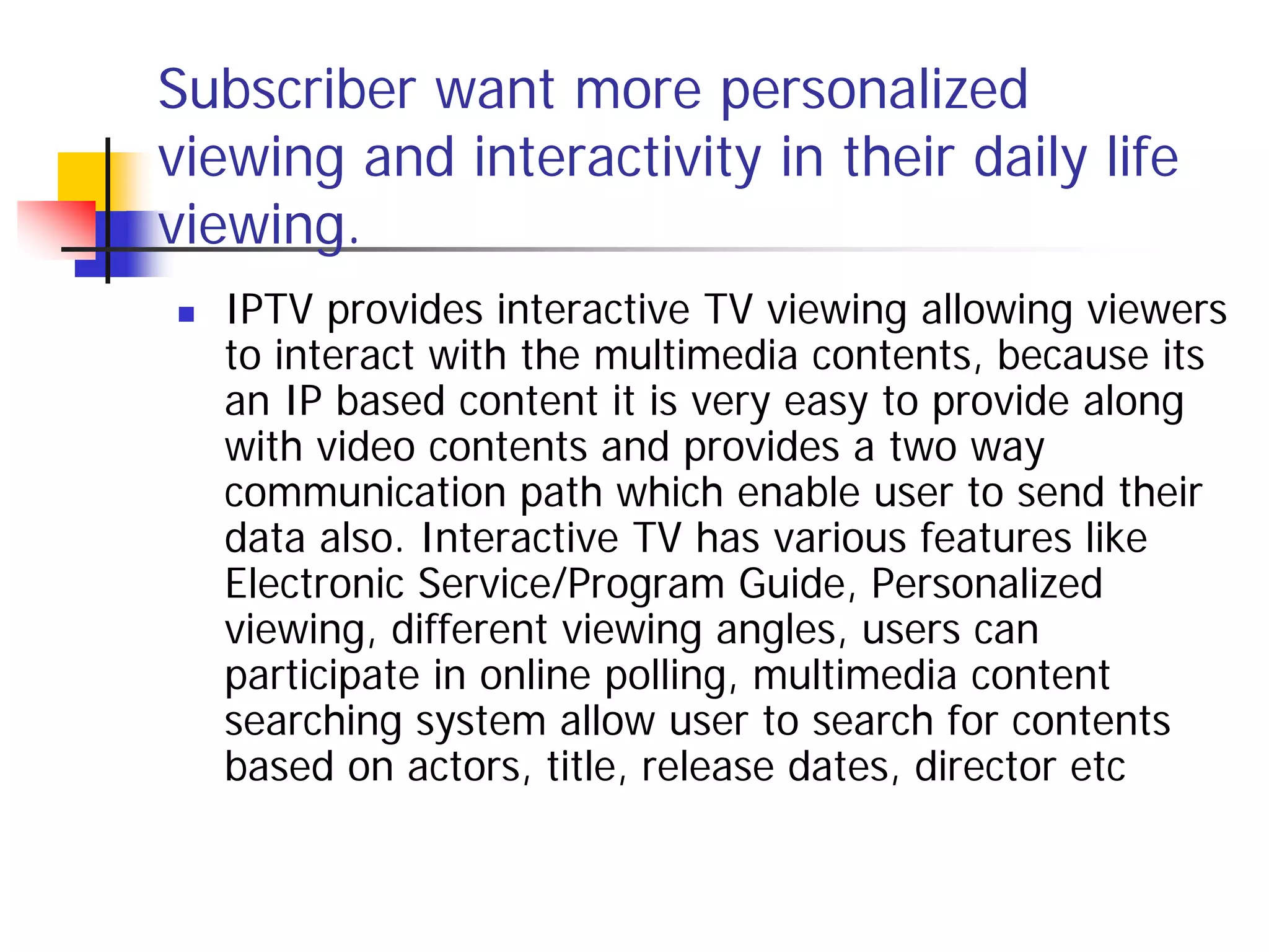 Subscriber want more personalized
viewing and interactivity in their daily life
viewing.
   IPTV provides interactive TV viewing allowing viewers
    to interact with the multimedia contents, because its
    an IP based content it is very easy to provide along
    with video contents and provides a two way
    communication path which enable user to send their
    data also. Interactive TV has various features like
    Electronic Service/Program Guide, Personalized
    viewing, different viewing angles, users can
    participate in online polling, multimedia content
    searching system allow user to search for contents
    based on actors, title, release dates, director etc
 