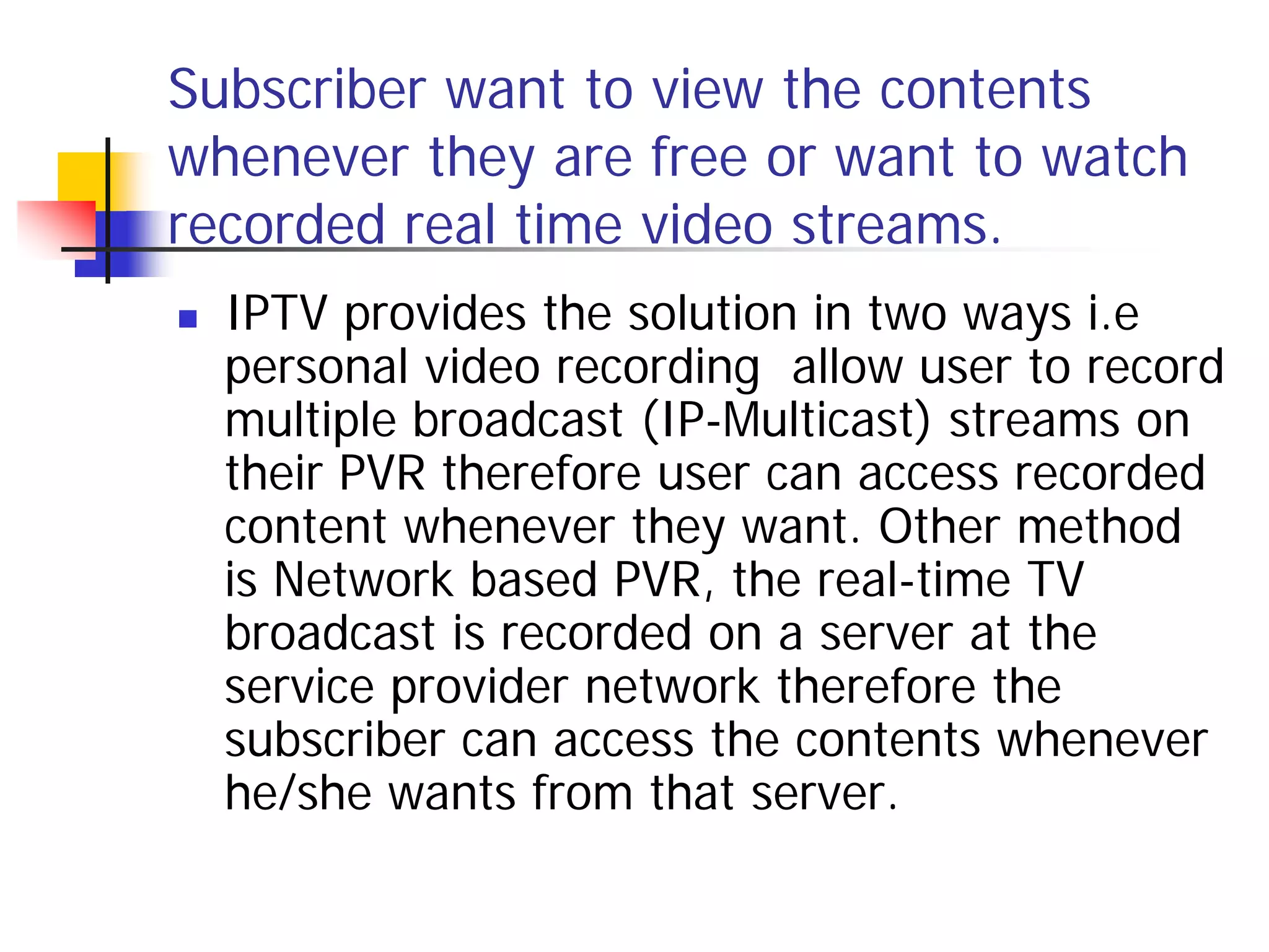 Subscriber want to view the contents
whenever they are free or want to watch
recorded real time video streams.
   IPTV provides the solution in two ways i.e
    personal video recording allow user to record
    multiple broadcast (IP-Multicast) streams on
    their PVR therefore user can access recorded
    content whenever they want. Other method
    is Network based PVR, the real-time TV
    broadcast is recorded on a server at the
    service provider network therefore the
    subscriber can access the contents whenever
    he/she wants from that server.
 