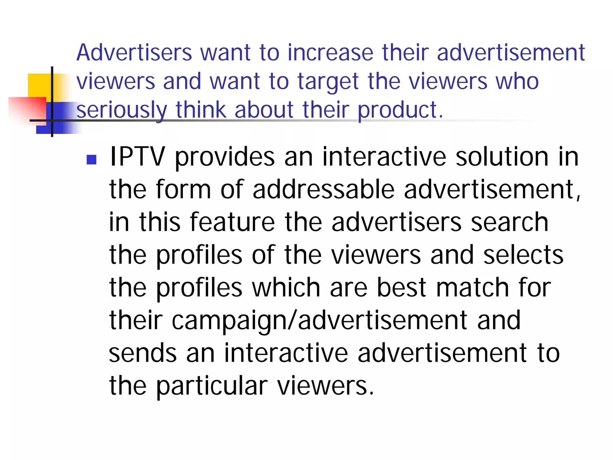 Advertisers want to increase their advertisement
viewers and want to target the viewers who
seriously think about their product.

   IPTV provides an interactive solution in
    the form of addressable advertisement,
    in this feature the advertisers search
    the profiles of the viewers and selects
    the profiles which are best match for
    their campaign/advertisement and
    sends an interactive advertisement to
    the particular viewers.
 