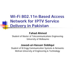 Wi-Fi 802.11n Based Access
Network for IPTV Service
Delivery in Pakistan
                 Fahad Ahmed
Student of Master of Telecommunications Engineering
               University of Melbourne

         Jawad-ul-Hassan Siddiqui
Student of M.Engg Communication Systems & Networks
    Mehran University of Engineering & Technology
 