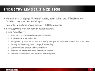• Manufacturer of high-quality motorhomes, travel trailers and fifth wheels with
facilities in Iowa, Indiana and Oregon
• Non-union workforce of approximately 3,000 employees
• Strong, growing North American dealer network
• Strong Brand Equity
o American icon—synonymous with motorhomes
o Prevalent use in TV and movies
o Recognized by Statistical Surveys, Inc. as top selling motorhome brand every year since 1974
o Quality craftsmanship, smart design, functionality
o Connection and support of RV community
o Best in class aftermarket sales and service support
o Constant innovation of new products and floorplans
INDUSTRY LEADER SINCE 1958
9
 