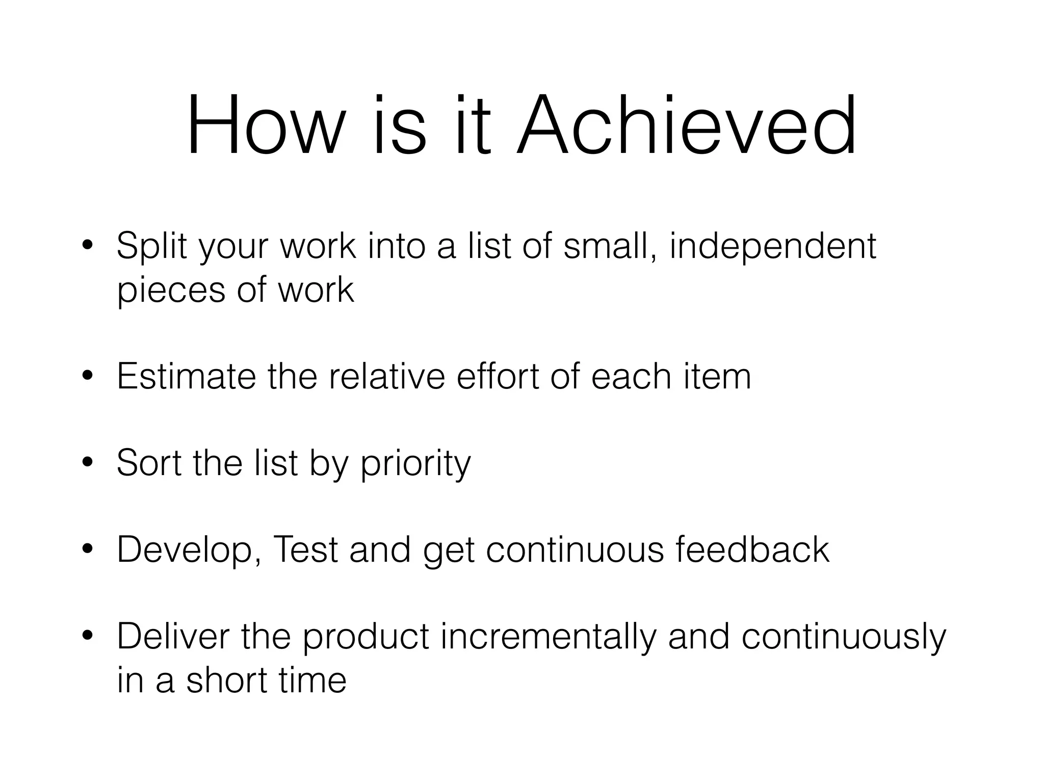 How is it Achieved
• Split your work into a list of small, independent
pieces of work
• Estimate the relative effort of each item
• Sort the list by priority
• Develop, Test and get continuous feedback
• Deliver the product incrementally and continuously
in a short time