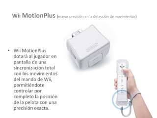 Wii MotionPlus dotará al jugador en pantalla de una sincronización total con los movimientos del mando de Wii, permitiéndote controlar por completo la posición de la pelota con una precisión exacta. Wii  MotionPlus   ( mayor precisión en la detección de movimientos) 