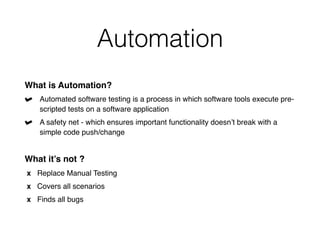 Automation
What is Automation?
Automated software testing is a process in which software tools execute pre-
scripted tests on a software application
A safety net - which ensures important functionality doesn’t break with a
simple code push/change
What it’s not ?
x Replace Manual Testing
x Covers all scenarios
x Finds all bugs
 