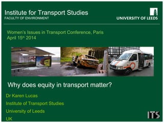 Institute for Transport Studies
FACULTY OF ENVIRONMENT
Women’s Issues in Transport Conference, Paris
April 15th
2014
Dr Karen Lucas
Institute of Transport Studies
University of Leeds
UK
Why does equity in transport matter?
 