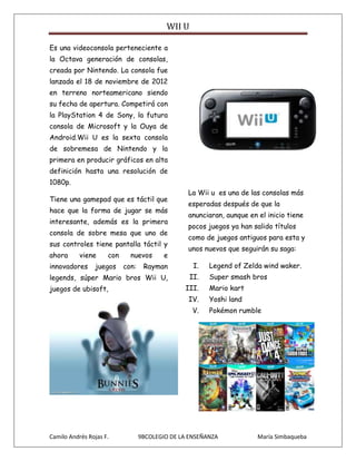 WII U

Es una videoconsola perteneciente a
la Octava generación de consolas,
creada por Nintendo. La consola fue
lanzada el 18 de noviembre de 2012
en terreno norteamericano siendo
su fecha de apertura. Competirá con
la PlayStation 4 de Sony, la futura
consola de Microsoft y la Ouya de
Android.Wii U es la sexta consola
de sobremesa de Nintendo y la
primera en producir gráficos en alta
definición hasta una resolución de
1080p.
                                                 La Wii u es una de las consolas más
Tiene una gamepad que es táctil que
                                                 esperadas después de que la
hace que la forma de jugar se más
                                                 anunciaran, aunque en el inicio tiene
interesante, además es la primera
                                                 pocos juegos ya han salido títulos
consola de sobre mesa que uno de
                                                 como de juegos antiguos para esta y
sus controles tiene pantalla táctil y
                                                 unos nuevos que seguirán su saga:
ahora      viene     con     nuevos       e
innovadores     juegos     con:    Rayman          I.   Legend of Zelda wind waker.
legends, súper Mario bros Wii U,                  II.   Super smash bros
juegos de ubisoft,                              III.    Mario kart
                                                 IV.    Yoshi land
                                                   V.   Pokémon rumble




Camilo Andrés Rojas F.            9BCOLEGIO DE LA ENSEÑANZA            María Simbaqueba
 