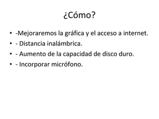 ¿Cómo? -Mejoraremos la gráfica y el acceso a internet. - Distancia inalámbrica.  - Aumento de la capacidad de disco duro. - Incorporar micrófono. 