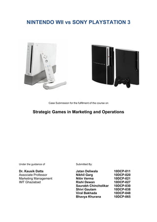 NINTENDO WII vs SONY PLAYSTATION 3




                        Case Submission for the fulfilment of the course on


           Strategic Games in Marketing and Operations




Under the guidance of                          Submitted By:

Dr. Kausik Datta                               Jatan Deliwala                 10DCP-011
Associate Professor                            Nikhil Garg                    10DCP-020
Marketing Management                           Nitin Verma                    10DCP-021
IMT Ghaziabad                                  Rishi Dewan                    10DCP-027
                                               Saurabh Chincholikar           10DCP-030
                                               Shivi Gautam                   10DCP-038
                                               Viral Bakhada                  10DCP-048
                                               Bhavya Khurana                 10DCP-065
 
