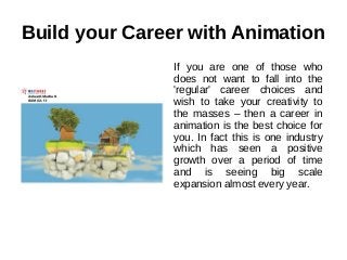 Build your Career with Animation
If you are one of those who
does not want to fall into the
'regular' career choices and
wish to take your creativity to
the masses – then a career in
animation is the best choice for
you. In fact this is one industry
which has seen a positive
growth over a period of time
and is seeing big scale
expansion almost every year.
 