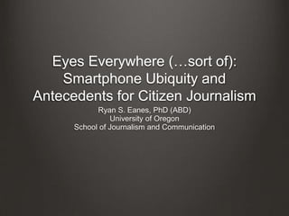 Eyes Everywhere (…sort of):
Smartphone Ubiquity and
Antecedents for Citizen Journalism
Ryan S. Eanes, PhD (ABD)
University of Oregon
School of Journalism and Communication
 