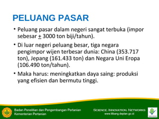PELUANG PASAR
• Peluang pasar dalam negeri sangat terbuka (impor
sebesar + 3000 ton biji/tahun).
• Di luar negeri peluang besar, tiga negara
pengimpor wijen terbesar dunia: China (353.717
ton), Jepang (161.433 ton) dan Negara Uni Eropa
(106.490 ton/tahun).
• Maka harus: meningkatkan daya saing: produksi
yang efisien dan bermutu tinggi.
 