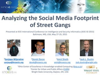 Analyzing the Social Media Footprint
of Street Gangs
1Ohio Center of Excellence in Knowledge-enabled Computing (Kno.e.sis)
2Center for Urban and Public Affairs (CUPA)
Wright State University, Dayton, OH, USA
1Sanjaya Wijeratne
sanjaya@knoesis.org
1Derek Doran
derek@knoesis.org
1Amit Sheth
amit@knoesis.org
2Jack L. Dustin
Jack.dustin@wright.edu
Presented at IEEE International Conference on Intelligence and Security Informatics (IEEE ISI 2015)
Baltimore, MD, USA, May 27-29, 2015
 